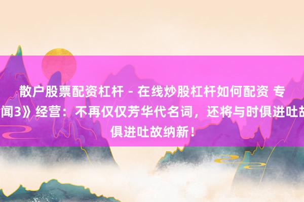 散户股票配资杠杆 - 在线炒股杠杆如何配资 专访《传闻3》经营：不再仅仅芳华代名词，还将与时俱进吐故纳新！