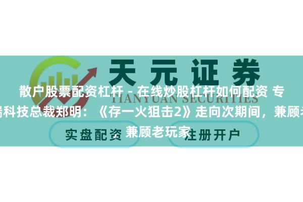 散户股票配资杠杆 - 在线炒股杠杆如何配资 专访无端科技总裁郑明：《存一火狙击2》走向次期间，兼顾老玩家