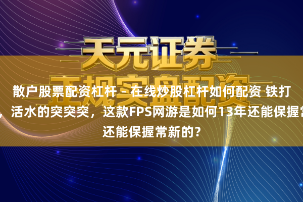 散户股票配资杠杆 - 在线炒股杠杆如何配资 铁打的蛋拐，活水的突突突，这款FPS网游是如何13年还能保握常新的？