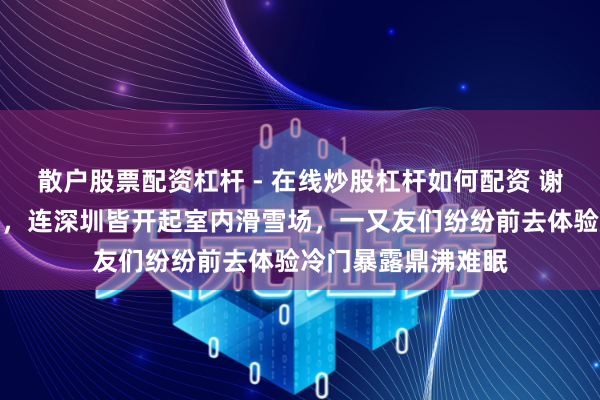 散户股票配资杠杆 - 在线炒股杠杆如何配资 谢霆锋赞佩期间太卷，连深圳皆开起室内滑雪场，一又友们纷纷前去体验冷门暴露鼎沸难眠