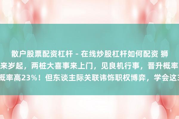 散户股票配资杠杆 - 在线炒股杠杆如何配资 狮子座：来岁准有喜事了，来岁起，两桩大喜事来上门，见良机行事，晋升概率高23%！但东谈主际关联讳饰职权博弈，学会这3点才能从明星变导演