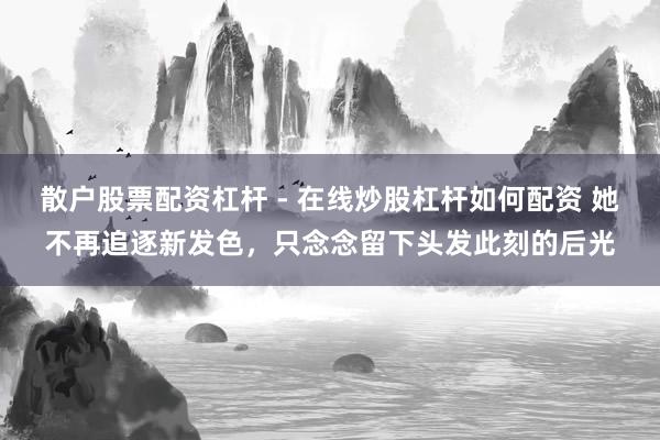 散户股票配资杠杆 - 在线炒股杠杆如何配资 她不再追逐新发色，只念念留下头发此刻的后光