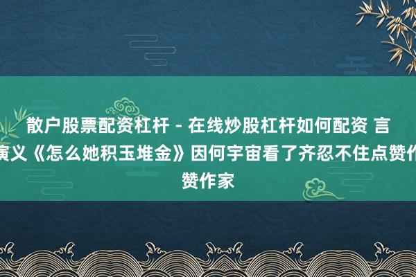 散户股票配资杠杆 - 在线炒股杠杆如何配资 言情演义《怎么她积玉堆金》因何宇宙看了齐忍不住点赞作家