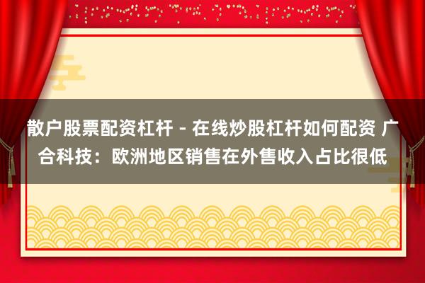 散户股票配资杠杆 - 在线炒股杠杆如何配资 广合科技：欧洲地区销售在外售收入占比很低