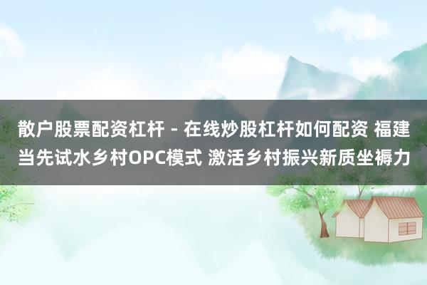 散户股票配资杠杆 - 在线炒股杠杆如何配资 福建当先试水乡村OPC模式 激活乡村振兴新质坐褥力