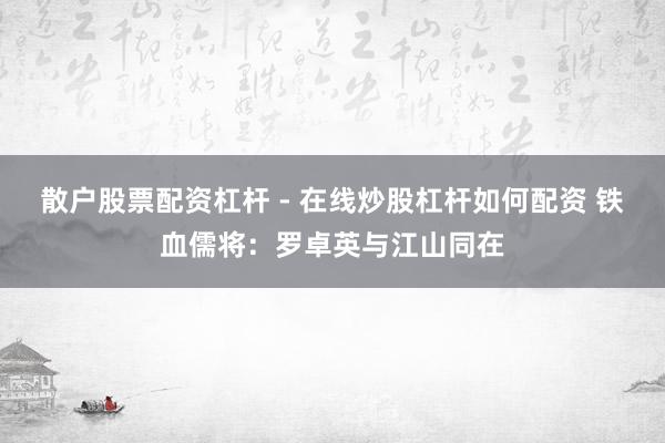 散户股票配资杠杆 - 在线炒股杠杆如何配资 铁血儒将：罗卓英与江山同在