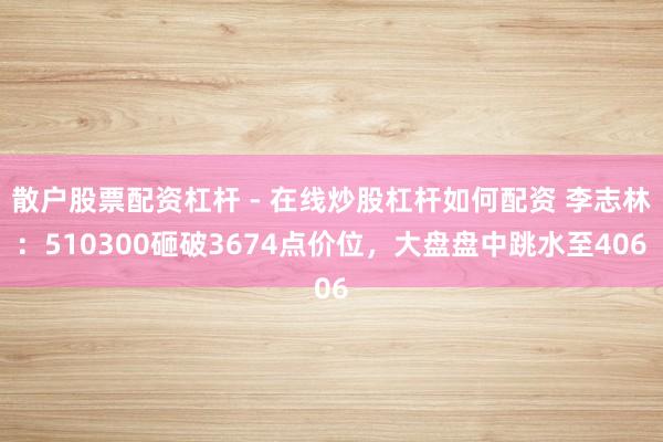 散户股票配资杠杆 - 在线炒股杠杆如何配资 李志林：510300砸破3674点价位，大盘盘中跳水至406
