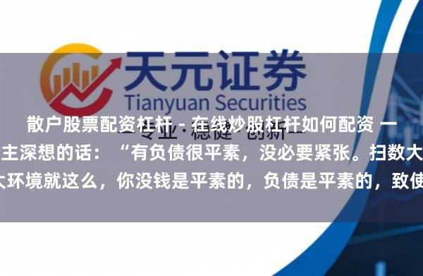 散户股票配资杠杆 - 在线炒股杠杆如何配资 一位有名经济学内行令东谈主深想的话： “有负债很平素，没必要紧张。扫数大环境就这么，你没钱是平素的，负债是平素的，致使黑户失信，它都是平素的。