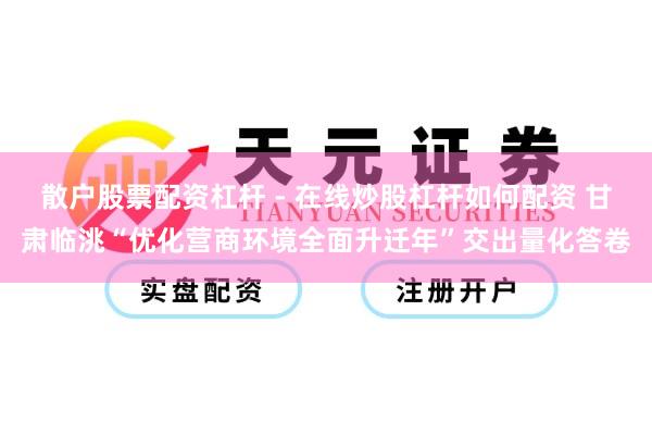 散户股票配资杠杆 - 在线炒股杠杆如何配资 甘肃临洮“优化营商环境全面升迁年”交出量化答卷