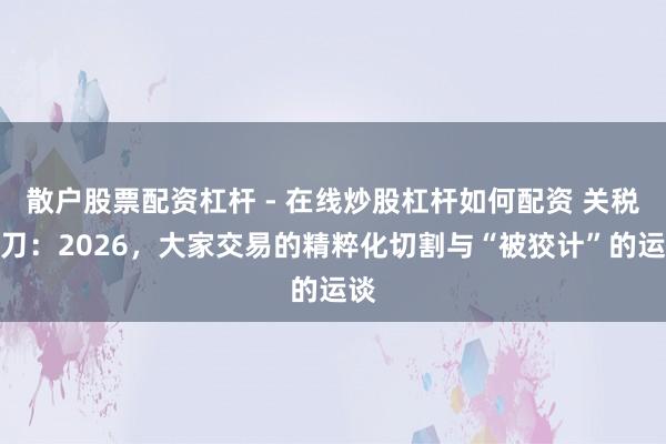 散户股票配资杠杆 - 在线炒股杠杆如何配资 关税剪刀：2026，大家交易的精粹化切割与“被狡计”的运谈