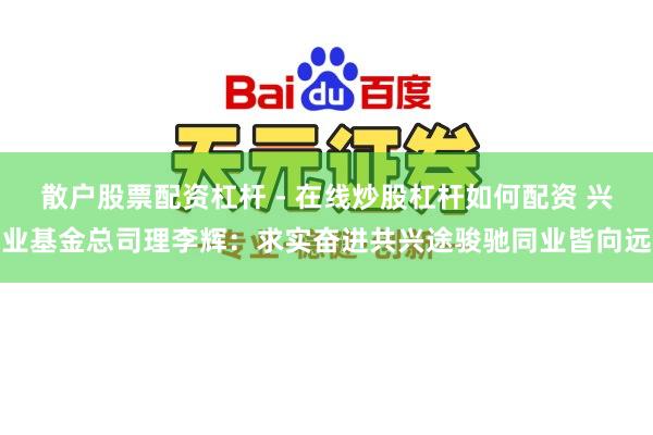 散户股票配资杠杆 - 在线炒股杠杆如何配资 兴业基金总司理李辉:求实奋进共兴途骏驰同业皆向远