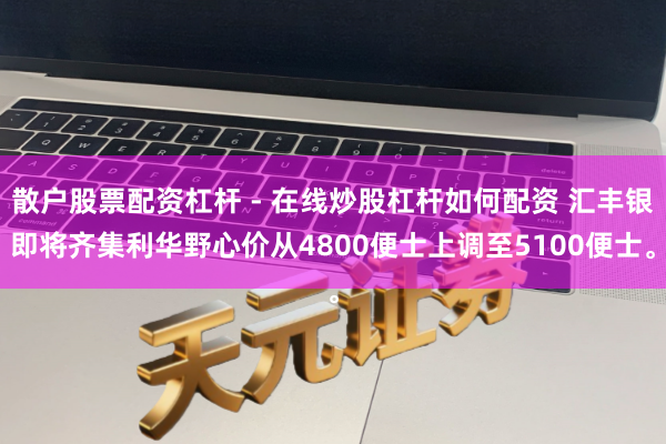 散户股票配资杠杆 - 在线炒股杠杆如何配资 汇丰银即将齐集利华野心价从4800便士上调至5100便士。