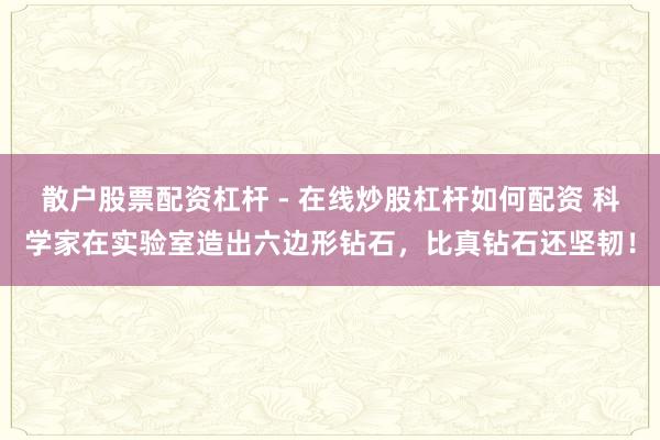 散户股票配资杠杆 - 在线炒股杠杆如何配资 科学家在实验室造出六边形钻石，比真钻石还坚韧！
