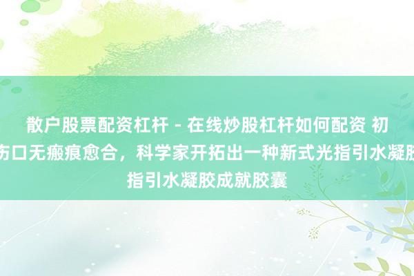 散户股票配资杠杆 - 在线炒股杠杆如何配资 初度！完竣伤口无瘢痕愈合，科学家开拓出一种新式光指引水凝胶成就胶囊