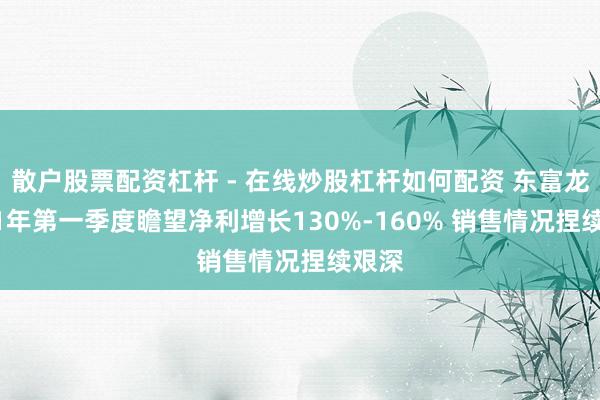 散户股票配资杠杆 - 在线炒股杠杆如何配资 东富龙2021年第一季度瞻望净利增长130%-160% 销售情况捏续艰深