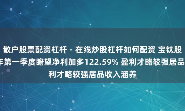 散户股票配资杠杆 - 在线炒股杠杆如何配资 宝钛股份2021年第一季度瞻望净利加多122.59% 盈利才略较强居品收入涵养
