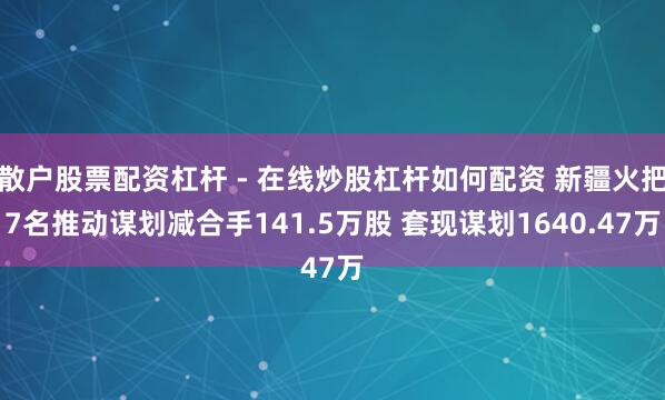 散户股票配资杠杆 - 在线炒股杠杆如何配资 新疆火把7名推动谋划减合手141.5万股 套现谋划1640.47万