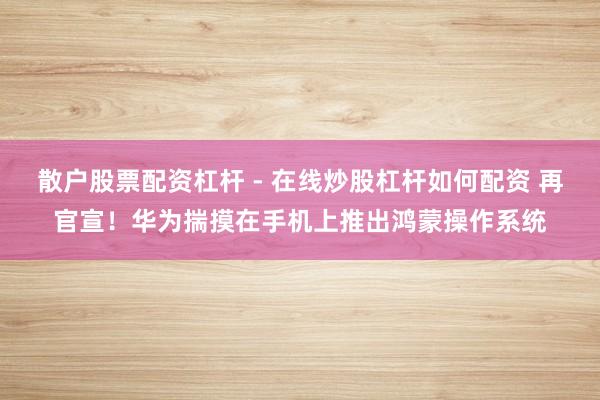 散户股票配资杠杆 - 在线炒股杠杆如何配资 再官宣！华为揣摸在手机上推出鸿蒙操作系统
