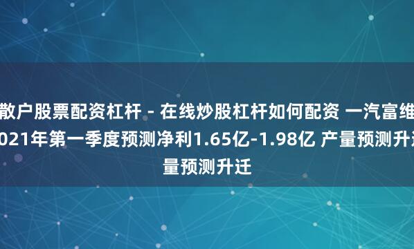 散户股票配资杠杆 - 在线炒股杠杆如何配资 一汽富维2021年第一季度预测净利1.65亿-1.98亿 产量预测升迁
