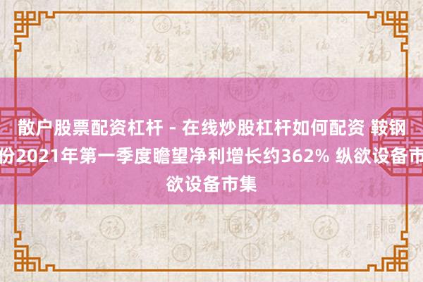 散户股票配资杠杆 - 在线炒股杠杆如何配资 鞍钢股份2021年第一季度瞻望净利增长约362% 纵欲设备市集