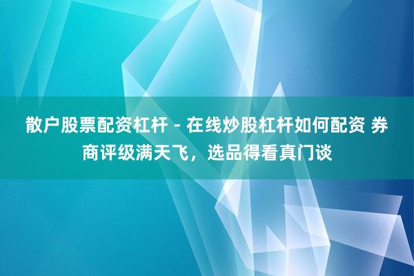 散户股票配资杠杆 - 在线炒股杠杆如何配资 券商评级满天飞，选品得看真门谈