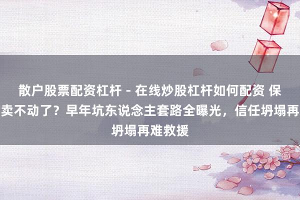 散户股票配资杠杆 - 在线炒股杠杆如何配资 保障为啥卖不动了？早年坑东说念主套路全曝光，信任坍塌再难救援