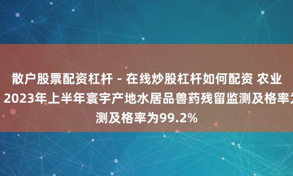 散户股票配资杠杆 - 在线炒股杠杆如何配资 农业农村部：2023年上半年寰宇产地水居品兽药残留监测及格率为99.2%