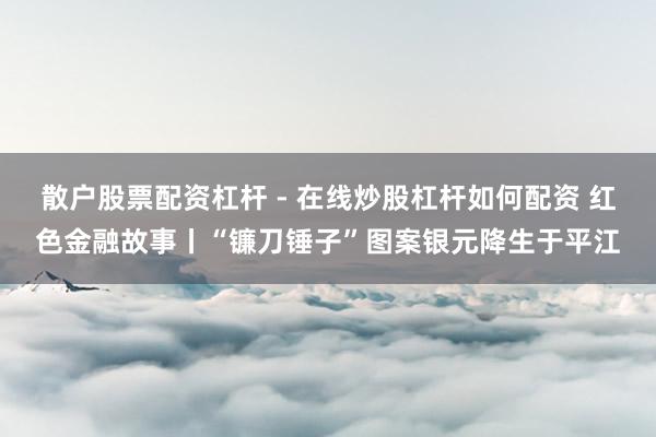 散户股票配资杠杆 - 在线炒股杠杆如何配资 红色金融故事丨“镰刀锤子”图案银元降生于平江