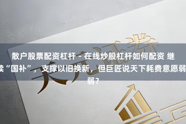 散户股票配资杠杆 - 在线炒股杠杆如何配资 继续“国补”，支撑以旧换新，但巨匠说天下耗费意愿弱？