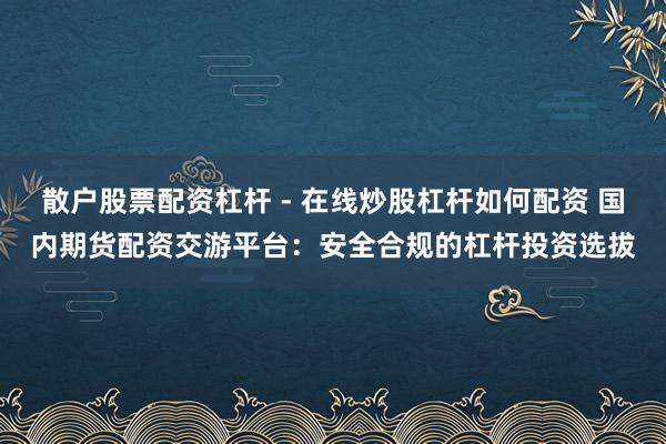 散户股票配资杠杆 - 在线炒股杠杆如何配资 国内期货配资交游平台：安全合规的杠杆投资选拔