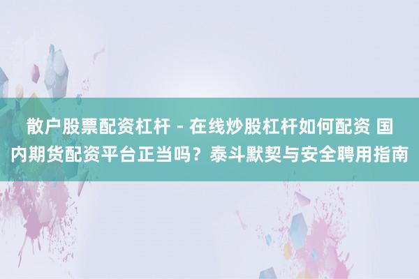 散户股票配资杠杆 - 在线炒股杠杆如何配资 国内期货配资平台正当吗？泰斗默契与安全聘用指南