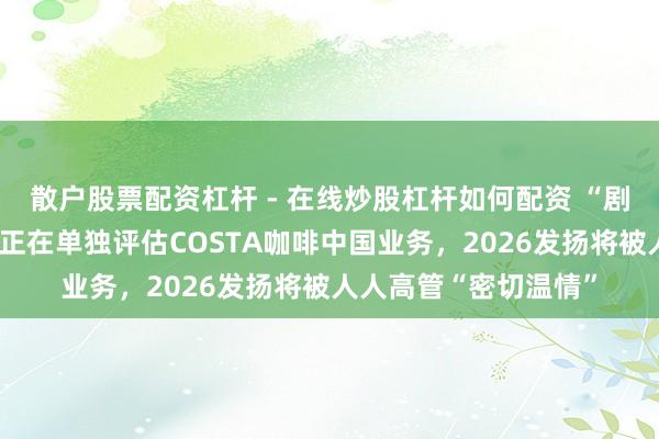 散户股票配资杠杆 - 在线炒股杠杆如何配资 “剧情”突变：厚味可乐正在单独评估COSTA咖啡中国业务，2026发扬将被人人高管“密切温情”