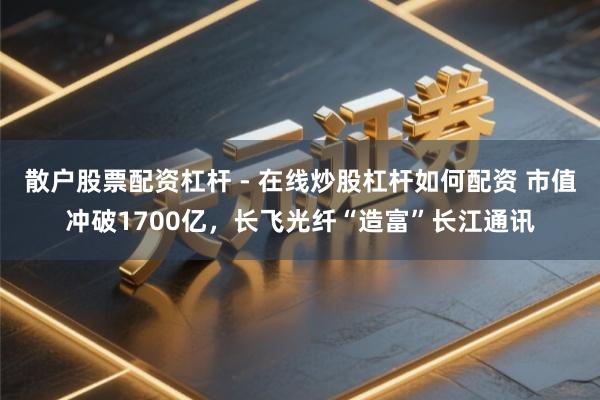散户股票配资杠杆 - 在线炒股杠杆如何配资 市值冲破1700亿，长飞光纤“造富”长江通讯