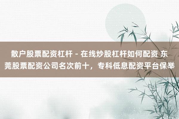 散户股票配资杠杆 - 在线炒股杠杆如何配资 东莞股票配资公司名次前十，专科低息配资平台保举