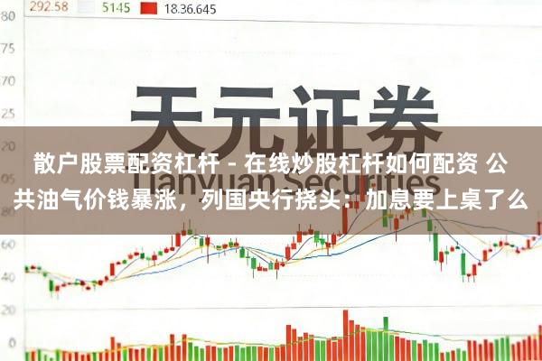 散户股票配资杠杆 - 在线炒股杠杆如何配资 公共油气价钱暴涨，列国央行挠头：加息要上桌了么