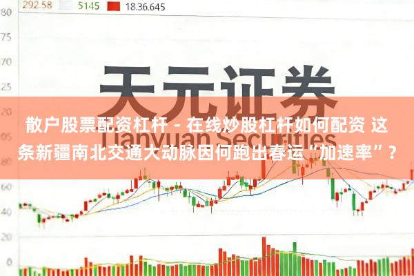 散户股票配资杠杆 - 在线炒股杠杆如何配资 这条新疆南北交通大动脉因何跑出春运“加速率”？