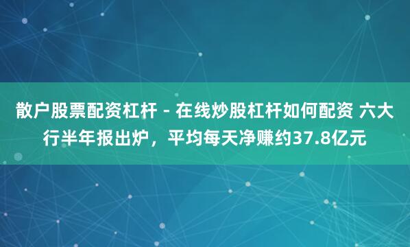 散户股票配资杠杆 - 在线炒股杠杆如何配资 六大行半年报出炉，平均每天净赚约37.8亿元