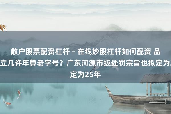 散户股票配资杠杆 - 在线炒股杠杆如何配资 品牌创立几许年算老字号？广东河源市级处罚宗旨也拟定为25年