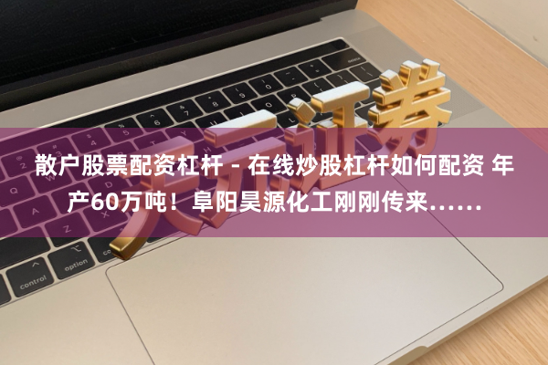 散户股票配资杠杆 - 在线炒股杠杆如何配资 年产60万吨！阜阳昊源化工刚刚传来……