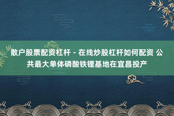 散户股票配资杠杆 - 在线炒股杠杆如何配资 公共最大单体磷酸铁锂基地在宜昌投产