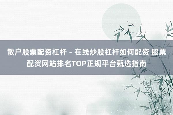 散户股票配资杠杆 - 在线炒股杠杆如何配资 股票配资网站排名TOP正规平台甄选指南
