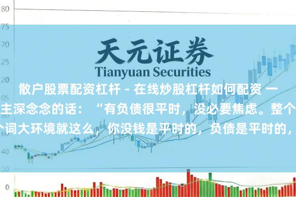 散户股票配资杠杆 - 在线炒股杠杆如何配资 一位闻名经济学行家令东谈主深念念的话： “有负债很平时，没必要焦虑。整个这个词大环境就这么，你没钱是平时的，负债是平时的，致使黑户失信，它都是平时的。
