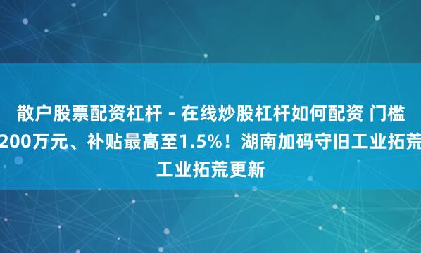 散户股票配资杠杆 - 在线炒股杠杆如何配资 门槛降至200万元、补贴最高至1.5%！湖南加码守旧工业拓荒更新