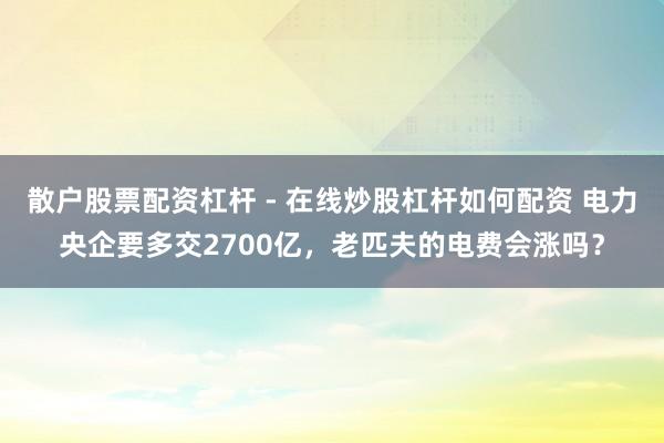 散户股票配资杠杆 - 在线炒股杠杆如何配资 电力央企要多交2700亿,老匹夫的电费会涨吗?