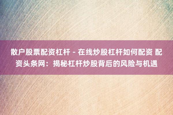 散户股票配资杠杆 - 在线炒股杠杆如何配资 配资头条网：揭秘杠杆炒股背后的风险与机遇
