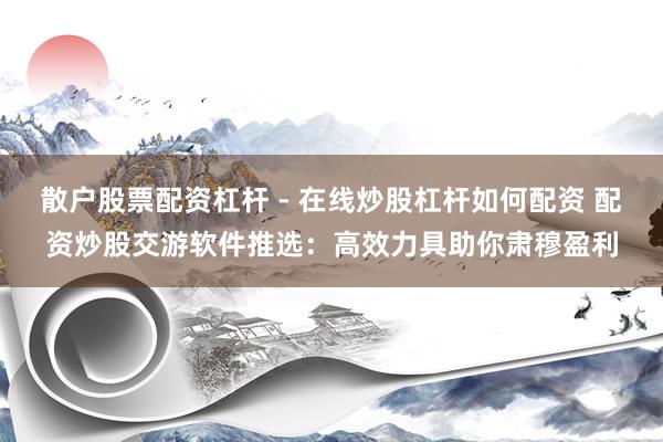 散户股票配资杠杆 - 在线炒股杠杆如何配资 配资炒股交游软件推选：高效力具助你肃穆盈利