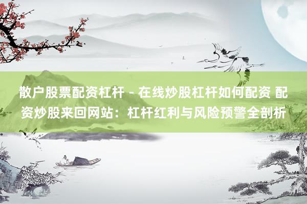 散户股票配资杠杆 - 在线炒股杠杆如何配资 配资炒股来回网站：杠杆红利与风险预警全剖析