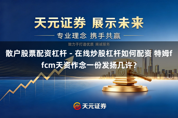 散户股票配资杠杆 - 在线炒股杠杆如何配资 特姆ffcm天资作念一份发扬几许？