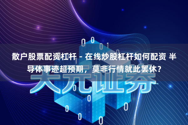 散户股票配资杠杆 - 在线炒股杠杆如何配资 半导体事迹超预期，莫非行情就此罢休？