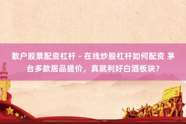 散户股票配资杠杆 - 在线炒股杠杆如何配资 茅台多款居品提价，真就利好白酒板块？